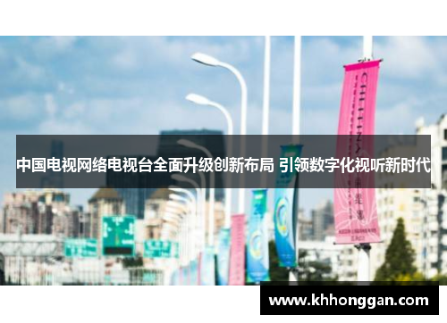 中国电视网络电视台全面升级创新布局 引领数字化视听新时代